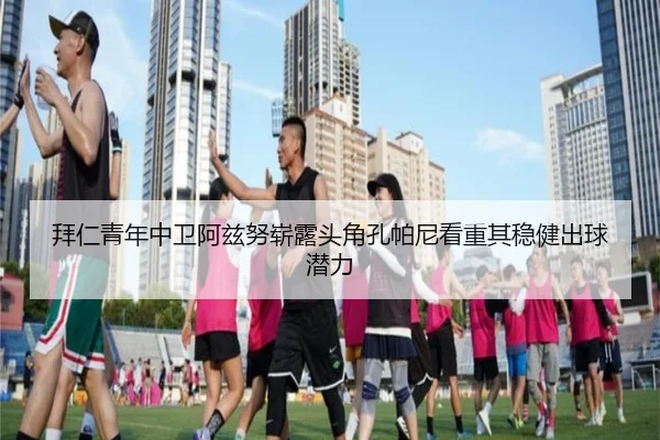 拜仁青年中卫阿兹努崭露头角孔帕尼看重其稳健出球潜力